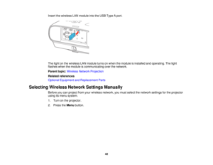 Page 42

Insert
thewireless LANmodule intotheUSB Type Aport.
 The
light onthe wireless LANmodule turnsonwhen themodule isinstalled andoperating. Thelight
 flashes
whenthemodule iscommunicating overthenetwork.
 Parent
topic:Wireless NetworkProjection
 Related
references
 Optional
Equipment andReplacement Parts
 Selecting
WirelessNetworkSettingsManually
 Before
youcanproject fromyourwireless network, youmust select thenetwork settingsforthe projector
 using
itsmenu system.
 1.
Turn onthe projector.
 2.
Press...