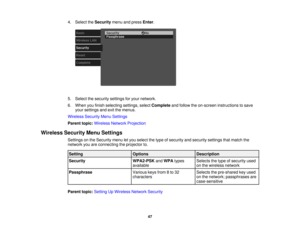 Page 47

4.
Select theSecurity menuandpress Enter.
 5.
Select thesecurity settingsforyour network.
 6.
When youfinish selecting settings,selectComplete andfollow theon-screen instructions tosave
 your
settings andexitthemenus.
 Wireless
SecurityMenuSettings
 Parent
topic:Wireless NetworkProjection
 Wireless
SecurityMenuSettings
 Settings
onthe Security menuletyou select thetype ofsecurity andsecurity settingsthatmatch the
 network
youareconnecting theprojector to.
 Setting
 Options
 Description

Security...