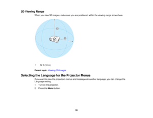 Page 55

3D
Viewing Range
 When
youview 3Dimages, makesureyouarepositioned withintheviewing rangeshown here.
 1
 32
ft(10 m)
 Parent
topic:Viewing 3DImages
 Selecting
theLanguage forthe Projector Menus
 If
you want toview theprojectors menusandmessages inanother language, youcanchange the
 Language
setting.
 1.
Turn onthe projector.
 2.
Press theMenu button.
 55  