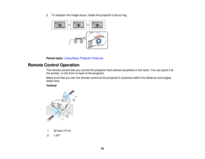 Page 62

2.
Tosharpen theimage focus,rotatetheprojector ’s focus ring.
 Parent
topic:UsingBasicProjector Features
 Remote
ControlOperation
 The
remote controlletsyou control theprojector fromalmost anywhere inthe room. Youcanpoint itat
 the
screen, orthe front orback ofthe projector.
 Make
surethatyouaimtheremote controlatthe projectors receiverswithinthedistance andangles
 listed
here.
 Vertical

1
 32
feet (10m)
 2
 ±
30 °
 62   