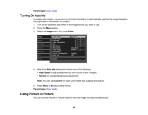 Page 69

Parent
topic:ColorMode
 Turning
OnAuto Iris
 In
certain colormodes, youcanturn onthe Auto Irissetting toautomatically optimizetheimage based on
 the
brightness ofthe content youproject.
 1.
Turn onthe projector andswitch tothe image source youwant touse.
 2.
Press theMenu button.
 3.
Select theImage menuandpress Enter.
 4.
Select theAuto Irissetting andchoose oneofthe following:
 •
High Speed toadjust brightness assoon asthe scene changes.
 •
Normal forstandard brightness adjustment.
 Note:...