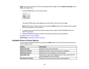 Page 70

Note:
Youcannot usePicture inPicture whileprojecting 3Dimages orwhen Image Processing isset to
 Fast
inthe Signal menu.
 1.
Press theP-in-P buttononthe remote control.
 The
second HDMIvideosource appears asasub-screen inthe corner ofthe image.
 Note:
WhilePicture inPicture modeisactive, presstheMenu button onthe remote controltoadjust
 the
size andposition ofthe sub-screen.
 2.
Toswap themain screen andsub-screen videosources, pressandhold theP-in-P buttonforat
 least
three seconds.
 3.
Press theP-in-P...
