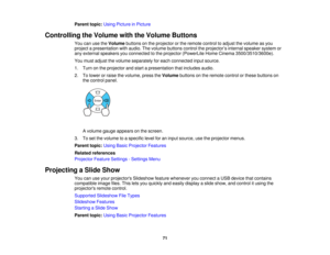 Page 71

Parent
topic:UsingPicture inPicture
 Controlling
theVolume withtheVolume Buttons
 You
canusetheVolume buttonsonthe projector orthe remote controltoadjust thevolume asyou
 project
apresentation withaudio. Thevolume buttons controltheprojector ’s internal speaker systemor
 any
external speakers youconnected tothe projector (PowerLite HomeCinema 3500/3510/3600e).
 You
must adjust thevolume separately foreach connected inputsource.
 1.
Turn onthe projector andstart apresentation thatincludes audio.
 2....