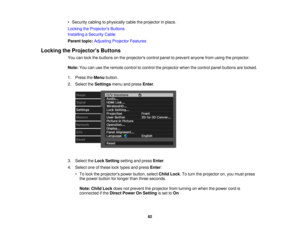 Page 82

•
Security cablingtophysically cabletheprojector inplace.
 Locking
theProjector s Buttons
 Installing
aSecurity Cable
 Parent
topic:Adjusting ProjectorFeatures
 Locking
theProjector s Buttons
 You
canlock thebuttons onthe projectors controlpaneltoprevent anyonefromusing theprojector.
 Note:
Youcanusetheremote controltocontrol theprojector whenthecontrol panelbuttons arelocked.
 1.
Press theMenu button.
 2.
Select theSettings menuandpress Enter.
 3.
Select theLock Setting settingandpress Enter.
 4....