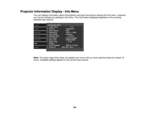 Page 106

Projector
Information Display-Info Menu
 You
candisplay information abouttheprojector andinput sources byviewing theInfo menu. However,
 you
cannot change anysettings inthe menu. Theinformation displayeddependsonthe currently
 selected
inputsource.
 Note:
Thelamp usage timerdoesnotregister anyhours untilyouhave usedthelamp foratleast 10
 hours.
Available settingsdependonthe current inputsource.
 106 