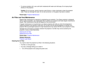 Page 113

•
To remove stubborn dirt,useasoft cloth moistened withwater andmild soap. Donot spray liquid
 directly
onthe projector.
 Caution:
Donot use wax, alcohol, benzine, paintthinner, orother chemicals toclean theprojector
 case.
These candamage thecase. Donot use canned air,orthe gases mayleave aresidue.
 Parent
topic:Projector Maintenance
 Air
Filter andVent Maintenance
 Regular
filtermaintenance isimportant tomaintaining yourprojector. YourEpson projector isdesigned
 with
aneasily accessible,...