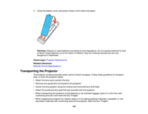 Page 126

4.
Close thebattery coverandpress itdown untilitclicks intoplace.
 Warning:
Disposeofused batteries according tolocal regulations. Donot expose batteries toheat
 or
flame. Keepbatteries outofthe reach ofchildren; theyarechoking hazards andarevery
 dangerous
ifswallowed.
 Parent
topic:Projector Maintenance
 Related
references
 Remote
ControlSpecifications
 Transporting
theProjector
 The
projector containsprecision parts,someofwhich areglass. Follow theseguidelines totransport,
 ship,
orstore...