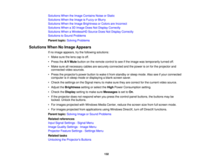 Page 132

Solutions
WhentheImage Contains NoiseorStatic
 Solutions
WhentheImage isFuzzy orBlurry
 Solutions
WhentheImage Brightness orColors areIncorrect
 Solutions
Whena3D Image DoesNotDisplay Correctly
 Solutions
WhenaWirelessHD SourceDoesNotDisplay Correctly
 Solutions
toSound Problems
 Parent
topic:Solving Problems
 Solutions
WhenNoImage Appears
 If
no image appears, trythe following solutions:
 •
Make surethelens capisoff.
 •
Press theA/V Mute button onthe remote controltosee ifthe image wastemporarily...