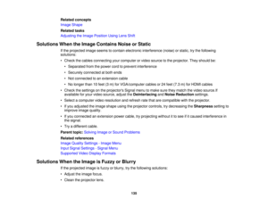 Page 135

Related
concepts
 Image
Shape
 Related
tasks
 Adjusting
theImage Position UsingLensShift
 Solutions
WhentheImage Contains NoiseorStatic
 If
the projected imageseems tocontain electronic interference (noise)orstatic, trythe following
 solutions:

•
Check thecables connecting yourcomputer orvideo source tothe projector. Theyshould be:
 •
Separated fromthepower cordtoprevent interference
 •
Securely connected atboth ends
 •
Not connected toan extension cable
 •
No longer than10feet (3m) forVGA/computer...