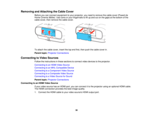 Page 30

Removing
andAttaching theCable Cover
 Before
youcanconnect equipment toyour projector, youneed toremove thecable cover (PowerLite
 Home
Cinema 3600e).Usecoins oryour fingernails tolift up and outonthe gaps atthe bottom ofthe
 cable
cover, thenremove thecable cover.
 To
attach thecable cover, insertthetopend first, then push thecable cover in.
 Parent
topic:Projector Connections
 Connecting
toVideo Sources
 Follow
theinstructions inthese sections toconnect videodevices tothe projector.
 Connecting
toan...