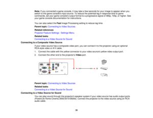 Page 33

Note:
Ifyou connected agame console, itmay takeafew seconds foryour image toappear whenyou
 switch
tothe game consoles inputsource. Toreduce thepotential laginresponse timetogame
 commands,
setyour game consoles outputformat toaprogressive signalof480p, 720p,orhigher. See
 your
game console documentation forinstructions.
 You
canalso select theFast Image Processing settingtoreduce lagtime.
 Parent
topic:Connecting toVideo Sources
 Related
references
 Projector
FeatureSettings -Settings Menu
 Related...