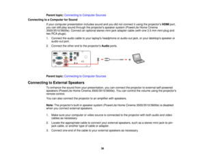 Page 36

Parent
topic:Connecting toComputer Sources
 Connecting
toaComputer forSound
 If
your computer presentation includessoundandyoudidnot connect itusing theprojectors HDMIport,
 you
canstillplay sound through theprojectors speakersystem(PowerLite HomeCinema
 3500/3510/3600e).
Connectanoptional stereomini-jack adaptercable(withone3.5mm mini-plug and
 two
RCA plugs).
 1.
Connect theaudio cabletoyour laptops headphone oraudio-out jack,oryour desktops speakeror
 audio-out
port.
 2.
Connect theother endtothe...