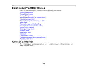 Page 48

Using
BasicProjector Features
 Follow
theinstructions inthese sections touse your projectors basicfeatures.
 Turning
Onthe Projector
 Turning
Offthe Projector
 Viewing
3DImages
 Selecting
theLanguage forthe Projector Menus
 Adjusting
theImage Height
 Adjusting
theImage Position UsingLensShift
 Image
Shape
 Resizing
theImage withtheZoom Ring
 Focusing
theImage UsingtheFocus Ring
 Remote
ControlOperation
 Selecting
anImage Source
 Projection
Modes
 Image
Aspect Ratio
 Color
Mode
 Using
Picture inPicture...