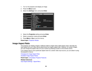 Page 65

1.
Turn onthe projector anddisplay animage.
 2.
Press theMenu button.
 3.
Select theSettings menuandpress Enter.
 4.
Select theProjection settingandpress Enter.
 5.
Select aprojection modeandpress Enter.
 6.
Press Menu orEsc toexit themenus.
 Parent
topic:Projection Modes
 Image
Aspect Ratio
 The
projector candisplay images indifferent width-to-height ratioscalled aspect ratios.Normally the
 input
signal fromyourvideo source determines theimages aspectratio.However, forcertain images
 you
canchange...