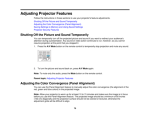 Page 76

Adjusting
ProjectorFeatures
 Follow
theinstructions inthese sections touse your projectors featureadjustments.
 Shutting
Offthe Picture andSound Temporarily
 Adjusting
theColor Convergence (PanelAlignment)
 Saving
Settings toMemory andUsing Saved Settings
 Projector
SecurityFeatures
 Shutting
Offthe Picture andSound Temporarily
 You
cantemporarily turnoffthe projected pictureandsound ifyou want toredirect youraudiences
 attention
duringapresentation. Anysound orvideo action continues torun, however,...