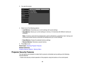 Page 81

3.
You seethisscreen:
 4.
Select oneofthe following options:
 •
Load Memory :Overwrites yourcurrent settings withsaved settings
 •
Save Memory :Saves yourcurrent settings tomemory (10memories withdifferent namesare
 available)

Note:
Amemory namethathasalready beenusedisindicated byagreenblue mark.Saving over
 a
previously savedmemory overwrites thesettings withyour current settings.
 •
Erase Memory :Erases theselected memorysettings
 •
Rename Memory:Renames asaved memory
 5.
Press Esctoexit.
 Parent...