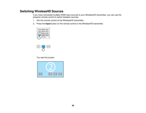 Page 88

Switching
WirelessHD Sources
 If
you have connected multipleHDMIinputsources toyour WirelessHD transmitter,youcanusethe
 projector
remotecontroltoswitch between sources.
 1.
Aim theremote controlatthe WirelessHD transmitter.
 2.
Press theInput button onthe remote controlorthe WirelessHD transmitter.
 You
seethisscreen:
 88    