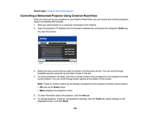 Page 109Parent topic:
Crestron RoomView Support
Controlling a Networked Projector Using Crestron RoomView Once you have set up your projector to use Crestron RoomView, you can control and monitor projection
using a compatible web browser.
1. Start your web browser on a computer connected to the network.
2. Type the projectors IP address into the browsers address box and press the computers Enterkey.
You see this screen:
3. Select the input source that you want to control in the Sources List box. You can scroll...