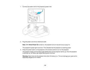 Page 1121. Connect the power cord to the projectors power inlet.
2. Plug the power cord into an electrical outlet.
Note: WithDirect Power On turned on, the projector turns on as soon as you plug it in.
The projectors power light turns blue. This indicates that the projector is receiving power.
3. Press the power button on the projector or the remote control to turn on the projector. The projector beeps and the Status light flashes blue as the projector warms up. Once the projector
is warmed up, the Status light...