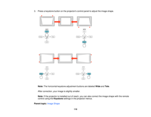 Page 1193. Press a keystone button on the projectors control panel to adjust the image shape.
Note: The horizontal keystone adjustment buttons are labeled WideandTele.
After correction, your image is slightly smaller.
Note: If the projector is installed out of reach, you can also correct the image shape with the remote
control using the Keystonesettings in the projector menus.
Parent topic: Image Shape
119   