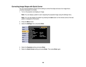 Page 120Correcting Image Shape with Quick Corner
You can use the projectors Quick Corner setting to correct the shape and size of an image that is
unevenly rectangular on all sides.
1. Turn on the projector and display an image.
Note: You can display a pattern to aid in adjusting the projected image using the Settings menu.
Note: You can also display the pattern by pressing the Userbutton on the remote control (if the test
pattern is assigned to this button).
2. Press the Menubutton.
3. Select the Settingsmenu...