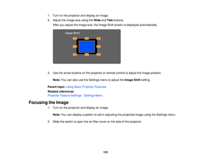 Page 1231. Turn on the projector and display an image.
2. Adjust the image size using the
WideandTele buttons.
After you adjust the image size, the Image Shift screen is displayed automatically.
3. Use the arrow buttons on the projector or remote control to adjust the image position. Note: You can also use the Settings menu to adjust the Image Shiftsetting.
Parent topic: Using Basic Projector Features
Related references
Projector Feature Settings - Settings Menu
Focusing the Image 1. Turn on the projector and...