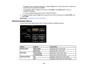 Page 142• To display a menu of pages to select from, press the
Escbutton. Then press the left or right arrow
button to select a page and press Enter.
• To enlarge the view of a page to fit the screen, press Enter. PressEnteragain to return to
standard size display.
• To rotate a displayed page, press the left or right arrow button.
5. To stop the display, press the Escbutton, press the up or down arrow button to highlight EXIT, and
press Enter.
Parent topic: Projecting a PC Free Presentation
Slideshow Display...