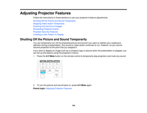 Page 144Adjusting Projector Features
Follow the instructions in these sections to use your projectors feature adjustments.
Shutting Off the Picture and Sound Temporarily
Stopping Video Action Temporarily
Zooming Into and Out of Images
Scheduling Projector Events
Projector Security Features
Creating a User Pattern to Display
Shutting Off the Picture and Sound Temporarily You can temporarily turn off the projected picture and sound if you want to redirect your audiences
attention during a presentation. Any sound...