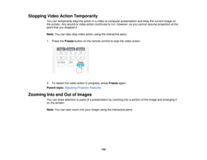 Page 145Stopping Video Action Temporarily
You can temporarily stop the action in a video or computer presentation and keep the current image on
the screen. Any sound or video action continues to run, however, so you cannot resume projection at the
point that you stopped it.
Note:You can also stop video action using the interactive pens.
1. Press the Freezebutton on the remote control to stop the video action.
2. To restart the video action in progress, press Freezeagain.
Parent topic: Adjusting Projector...