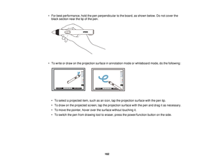 Page 162• For best performance, hold the pen perpendicular to the board, as shown below. Do not cover the
black section near the tip of the pen.
• To write or draw on the projection surface in annotation mode or whiteboard mode, do the following: • To select a projected item, such as an icon, tap the projection surface with the pen tip.
• To draw on the projected screen, tap the projection surface with the pen and drag it as necessary.
• To move the pointer, hover over the surface without touching it.
• To...