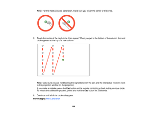 Page 168Note:
For the most accurate calibration, make sure you touch the center of the circle.
7. Touch the center of the next circle, then repeat. When you get to the bottom of the column, the next circle appears at the top of a new column.
Note: Make sure you are not blocking the signal between the pen and the interactive receiver (next
to the projection window on the projector).
If you make a mistake, press the Escbutton on the remote control to go back to the previous circle.
To restart the calibration...