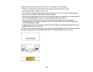 Page 170Follow these precautions when using the Touch Unit and finger touch interactivity:
• Children using finger touch interactivity should always be accompanied by an adult.
• Never disassemble or modify the Touch Unit.
• Do not look into the laser diffusion ports on the back of the Touch Unit. The laser can damage your
eyes. Extra care should be taken when children are present.
• Do not allow the laser light from the Touch Unit to pass through or be reflected by any optical devices, such as a magnifying...