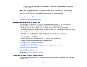 Page 177• To drag up or down on a page, or move backward or forward in a browser window, use swiping
gestures or flicks.
Note: Finger touch operations may not work correctly with long or artificial nails, or fingers wearing
bandages. If your fingers are too close together or crossed, or your sleeve touches the screen, finger
touch may not be recognized. Some operating systems may not support gestures.
Parent topic: Using Finger Touch Interactivity
Related tasks
Calibrating for Finger Touch Interactivity
Using...