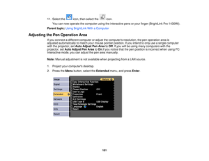 Page 18111. Select the icon, then select the icon.
You can now operate the computer using the interactive pens or your finger (BrightLink Pro 1430Wi).
Parent topic: Using BrightLink With a Computer
Adjusting the Pen Operation Area If you connect a different computer or adjust the computers resolution, the pen operation area is
adjusted automatically to match your mouse pointer position. If you intend to only use a single computer
with the projector, set Auto Adjust Pen Area toOff. If you will be using many...