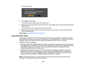 Page 183You see this screen:
6. Press Enterto select Yes.
The mouse pointer moves toward the top left corner.
7. When the mouse pointer stops at the top left corner of the image, touch the tip of the pointer with the interactive pen.
The mouse pointer moves toward the bottom right corner.
8. When the mouse pointer stops at the bottom right corner of the image, touch the tip of the pointer with the interactive pen.
Parent topic: Using BrightLink With a Computer
Easy Interactive Tools Your projector came with a CD...