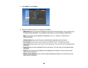 Page 2044. Select
Mailand press Enter.
5. Select the following options for emailing as necessary: •SMTP Server let you enter the IP address or host name for the mail server. You can enter up to
63 alphanumeric characters. If you specify a host name, you must configure a DNS server.
Note: You cannot use the following IP addresses: 127.x.x.x, 192.0.2.x, or 224.0.0.0 to
255.255.255.255.
• Authentication lets you set the type of authentication expected by the mail server
• Port Number lets you enter a port number...