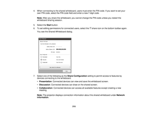 Page 2154. When connecting to the shared whiteboard, users must enter the PIN code. If you want to set your
own PIN code, select the PIN code field and enter a new 7-digit code.
Note: After you share the whiteboard, you cannot change the PIN code unless you restart the
whiteboard sharing session.
5. Select the Startbutton.
6. To set editing permissions for connected users, select the share icon on the bottom toolbar again. You see the Shared Whiteboard dialog.
7. Select one of the following as the Share...