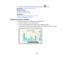 Page 2226. To show or hide the projection control toolbar, select the arrow.
Parent topic:
Annotation Mode (PC Free)
Related references
The Main Annotation Toolbar
The Bottom Annotation Toolbar
Related tasks
Inserting a Document or Image From a Scanner
Inserting and Working With Images
Using the Annotation Toolbars You can use both pens at the same time in annotation mode.
1. Project an image from a connected device.
2. Turn on one of the pens and hover near or tap the projected image.You see the main toolbar...