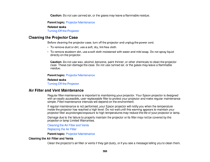Page 260Caution:
Do not use canned air, or the gases may leave a flammable residue.
Parent topic: Projector Maintenance
Related tasks
Turning Off the Projector
Cleaning the Projector Case Before cleaning the projector case, turn off the projector and unplug the power cord.
• To remove dust or dirt, use a soft, dry, lint-free cloth.
• To remove stubborn dirt, use a soft cloth moistened with water and mild soap. Do not spray liquiddirectly on the projector.
Caution: Do not use wax, alcohol, benzene, paint thinner,...