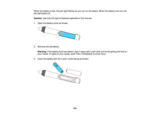 Page 274When the battery is low, the pen light flashes as you turn on the switch. When the battery runs out, the
pen light goes out.
Caution:
Use only the type of batteries specified in this manual.
1. Open the battery cover as shown.
2. Remove the old battery. Warning: If the battery fluid has leaked, wipe it away with a soft cloth and avoid getting the fluid on
your hands. If it gets on your hands, wash them immediately to avoid injury.
3. Insert the battery with the +and –ends facing as shown.
274   