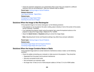 Page 285• Check the resolution assigned to your presentation files to see if they are created for a different
resolution than you are projecting in. (See your software help for details.)
Parent topic: Solving Image or Sound Problems
Related references
Input Signal Settings - Signal Menu
Related tasks
Changing the Image Aspect Ratio
Zooming Into and Out of Images
Solutions When the Image is Not Rectangular If the projected image is not evenly rectangular, try the following solutions:
• If the projector is not...