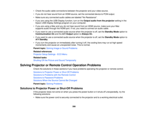 Page 288• Check the audio cable connections between the projector and your video source.
• If you do not hear sound from an HDMI source, set the connected device to PCM output.
• Make sure any connected audio cables are labeled No Resistance.
• If you are using the USB Display function, turn on the
Output audio from the projectorsetting in the
Epson USB Display Settings program on your computer.
• If you are using a Mac and you do not hear sound from an HDMI source, make sure your Mac supports audio through the...