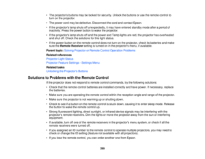 Page 289• The projectors buttons may be locked for security. Unlock the buttons or use the remote control to
turn on the projector.
• The power cord may be defective. Disconnect the cord and contact Epson.
• If the projectors lamp shuts off unexpectedly, it may have entered standby mode after a period of inactivity. Press the power button to wake the projector.
• If the projectors lamp shuts off and the power and Temp lights are red, the projector has overheated and shut off. Check the solutions for this light...