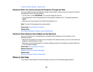 Page 297Projector Network Settings - Network Menu
Solutions When You Cannot Access the Projector Through the Web If you are unable to access the projector through a web browser, make sure you are using the correct ID
and password, which are case sensitive.
• For the user ID, enter EPSONWEB. (You cannot change the user ID.)
• For the password, enter the password set in the projectors Network menu. The default password is admin.
• Make sure you have access to the network the projector is on.
Note: The user ID and...