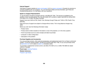 Page 298Internet Support
Visit Epsons support website at
epson.com/support(U.S.) orepson.ca/support (Canada) for solutions to
common problems with your projector. You can download utilities and documentation, get FAQs and
troubleshooting advice, or e-mail Epson with your questions.
Speak to a Support Representative
To use the Epson PrivateLine Support service, call (800) 637-7661. This service is available for the
duration of your warranty period. You may also speak with a projector support specialist by dialing...
