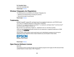 Page 313For Canadian Users
CAN ICES-3(B)/NMB-3(B)
Parent topic:
Notices
Wireless Telegraphy Act Regulations The following acts are prohibited by the Wireless Telegraphy Act:
• Modifying and disassembling (including the antenna)
• Removing the label of conformance
Parent topic:Notices
Trademarks EPSON®
, EasyMP ®
, Instant Off ®
, and Quick Corner ®
are registered trademarks, and EPSON Exceed
Your Vision is a registered logomark of Seiko Epson Corporation.
PrivateLine ®
is a registered trademark; SizeWise TM
is a...