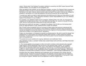 Page 315using it. (Some other Free Software Foundation software is covered by the GNU Lesser General Public
License instead.) You can apply it to your programs, too.
When we speak of free software, we are referring to freedom, not price. Our General Public Licenses are
designed to make sure that you have the freedom to distribute copies of free software (and charge for
this service if you wish), that you receive source code or can get it if you want it, that you can change the
software or use pieces of it in new...