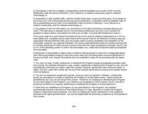 Page 317a) Accompany it with the complete corresponding machine-readable source code, which must be
distributed under the terms of Sections 1 and 2 above on a medium customarily used for software
interchange; or,
b) Accompany it with a written offer, valid for at least three years, to give any third party, for a charge no
more than your cost of physically performing source distribution, a complete machine-readable copy of
the corresponding source code, to be distributed under the terms of Sections 1 and 2 above...