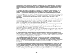 Page 325If distribution of object code is made by offering access to copy from a designated place, then offering
equivalent access to copy the source code from the same place satisfies the requirement to distribute
the source code, even though third parties are not compelled to copy the source along with the object
code.
5. A program that contains no derivative of any portion of the Library, but is designed to work with the
Library by being compiled or linked with it, is called a work that uses the Library. Such...