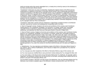 Page 337shall not include works that remain separable from, or merely link (or bind by name) to the interfaces of,
the Work and Derivative Works thereof.
Contribution shall mean any work of authorship, including the original version of the Work and any
modifications or additions to that Work or Derivative Works thereof, that is intentionally submitted to
Licensor for inclusion in the Work by the copyright owner or by an individual or Legal Entity authorized to
submit on behalf of the copyright owner. For the...